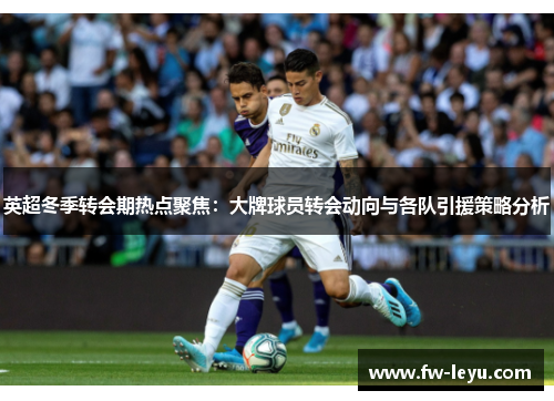 英超冬季转会期热点聚焦:大牌球员转会动向与各队引援策略分析 英超冬季转会期热点聚焦:大牌球员转会动向与各队引援策略分析