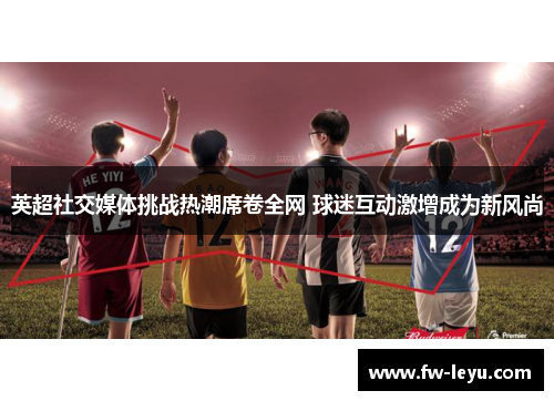 英超社交媒体挑战热潮席卷全网 球迷互动激增成为新风尚 英超社交媒体挑战热潮席卷全网 球迷互动激增成为新风尚