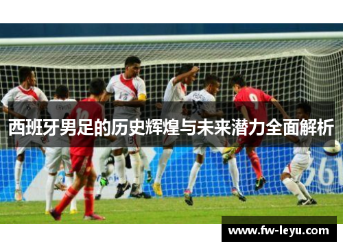 西班牙男足的历史辉煌与未来潜力全面解析