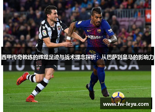西甲传奇教练的辉煌足迹与战术理念探析：从巴萨到皇马的影响力