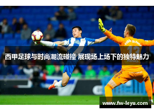 西甲足球与时尚潮流碰撞 展现场上场下的独特魅力 西甲足球与时尚潮流碰撞 展现场上场下的独特魅力
