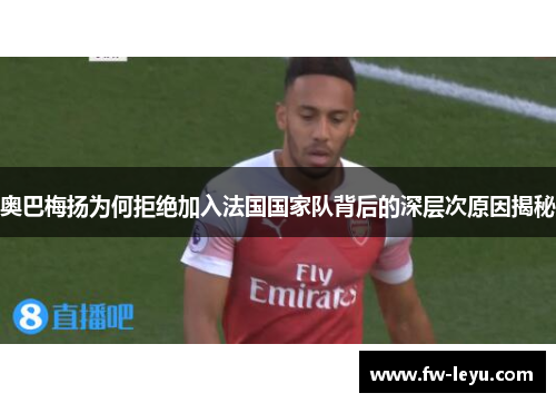 奥巴梅扬为何拒绝加入法国国家队背后的深层次原因揭秘 奥巴梅扬为何拒绝加入法国国家队背后的深层次原因揭秘