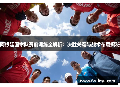 阿根廷国家队赛前训练全解析:决胜关键与战术布局揭秘 阿根廷国家队赛前训练全解析:决胜关键与战术布局揭秘