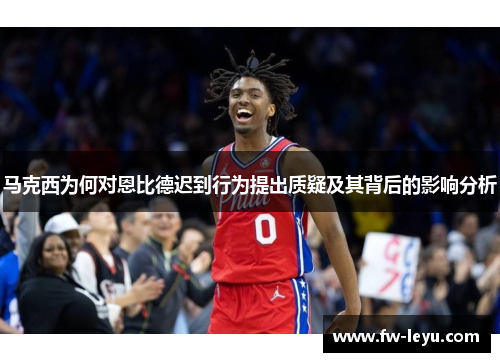 马克西为何对恩比德迟到行为提出质疑及其背后的影响分析 马克西为何对恩比德迟到行为提出质疑及其背后的影响分析