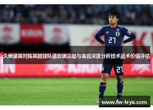 久保建英对阵英超球队进攻端贡献与表现深度分析技术战术价值评估 久保建英对阵英超球队进攻端贡献与表现深度分析技术战术价值评估