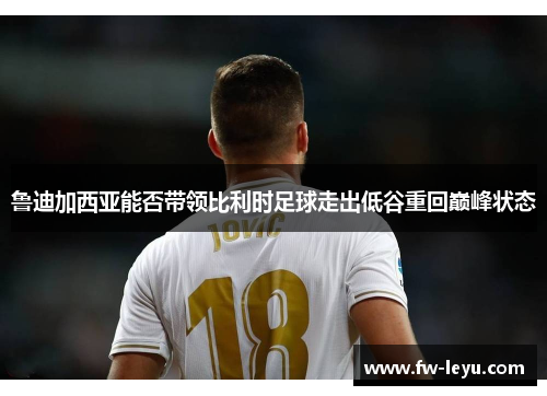 鲁迪加西亚能否带领比利时足球走出低谷重回巅峰状态