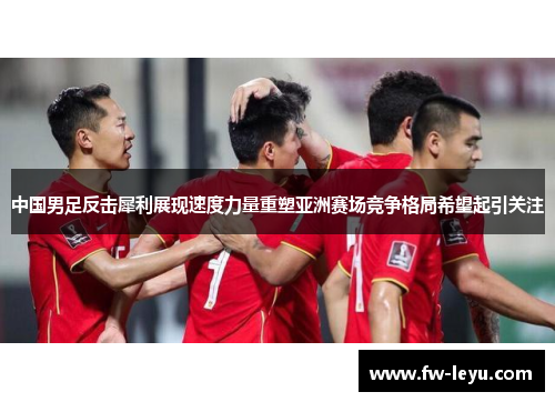 中国男足反击犀利展现速度力量重塑亚洲赛场竞争格局希望起引关注