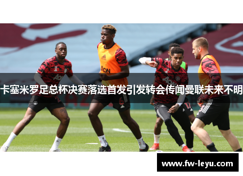 卡塞米罗足总杯决赛落选首发引发转会传闻曼联未来不明